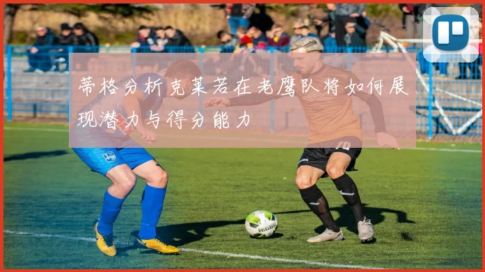 蒂格分析克莱若在老鹰队将如何展现潜力与得分能力