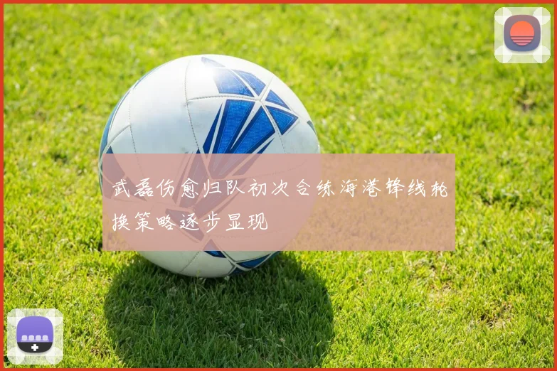 武磊伤愈归队初次合练海港锋线轮换策略逐步显现