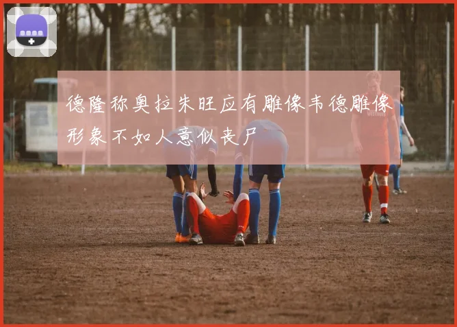 德隆称奥拉朱旺应有雕像韦德雕像形象不如人意似丧尸