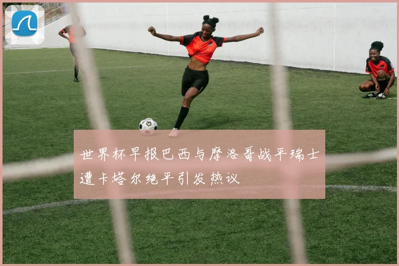 世界杯早报巴西与摩洛哥战平瑞士遭卡塔尔绝平引发热议
