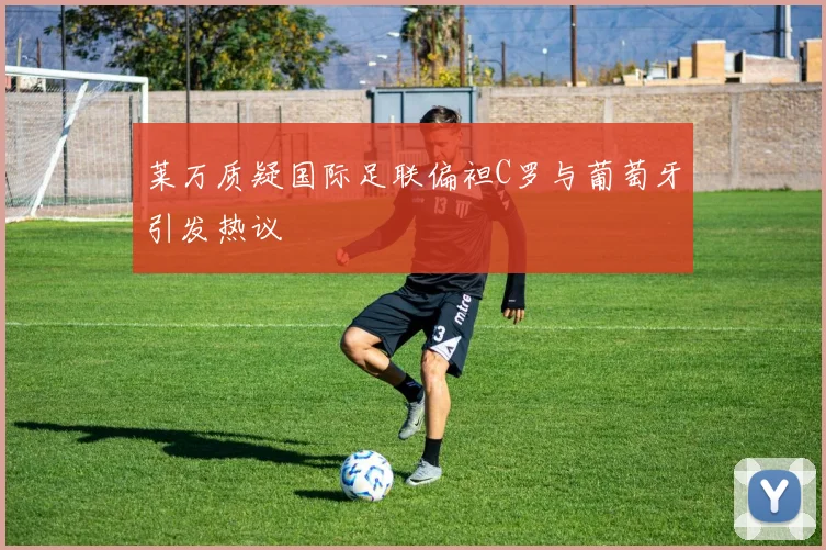 莱万质疑国际足联偏袒C罗与葡萄牙引发热议