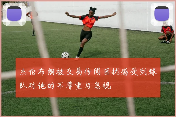杰伦布朗被交易传闻困扰感受到球队对他的不尊重与忽视