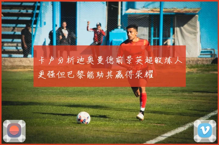 卡卢分析迪奥曼德前景英超锻炼人更强但巴黎能助其赢得荣耀