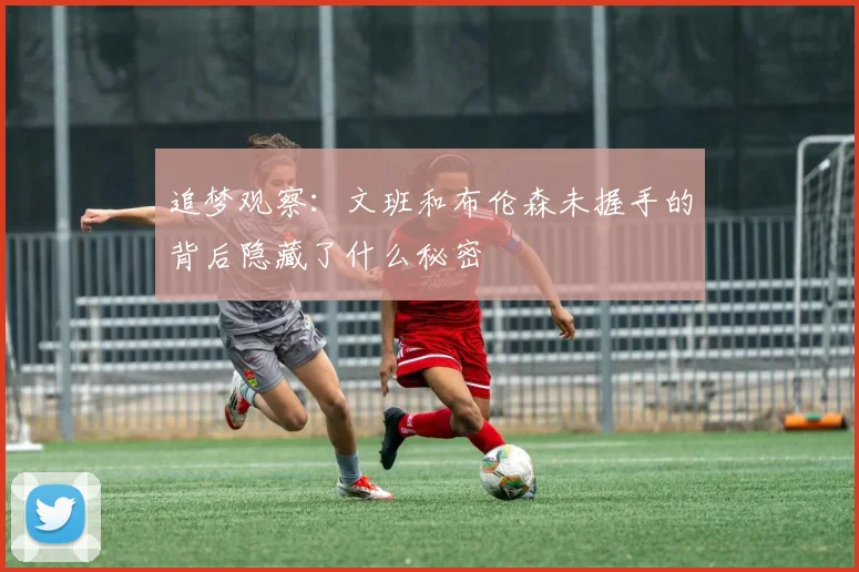 追梦观察：文班和布伦森未握手的背后隐藏了什么秘密
