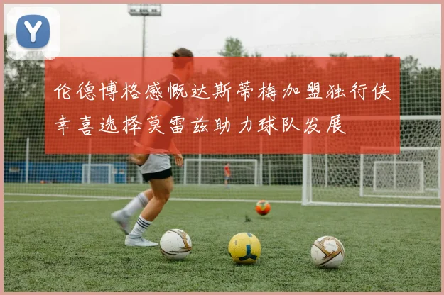 伦德博格感慨达斯蒂梅加盟独行侠幸喜选择莫雷兹助力球队发展