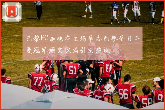 巴黎FC拒绝在主场举办巴黎圣日耳曼冠军颁奖仪式引发热议