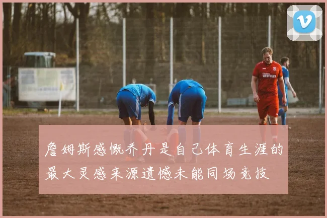詹姆斯感慨乔丹是自己体育生涯的最大灵感来源遗憾未能同场竞技