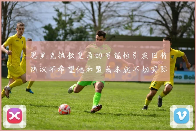 恩里克执教皇马的可能性引发旧将热议不希望他加盟或本就不切实际