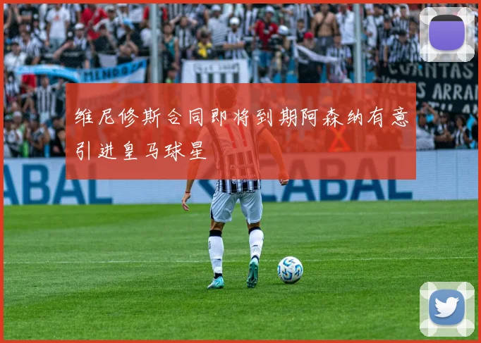 维尼修斯合同即将到期阿森纳有意引进皇马球星
