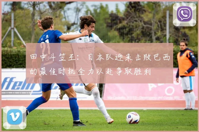 田中斗笠王：日本队迎来击败巴西的最佳时机全力以赴争取胜利