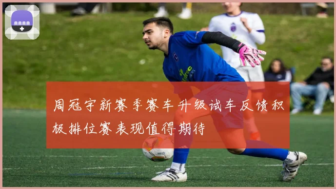 周冠宇新赛季赛车升级试车反馈积极排位赛表现值得期待