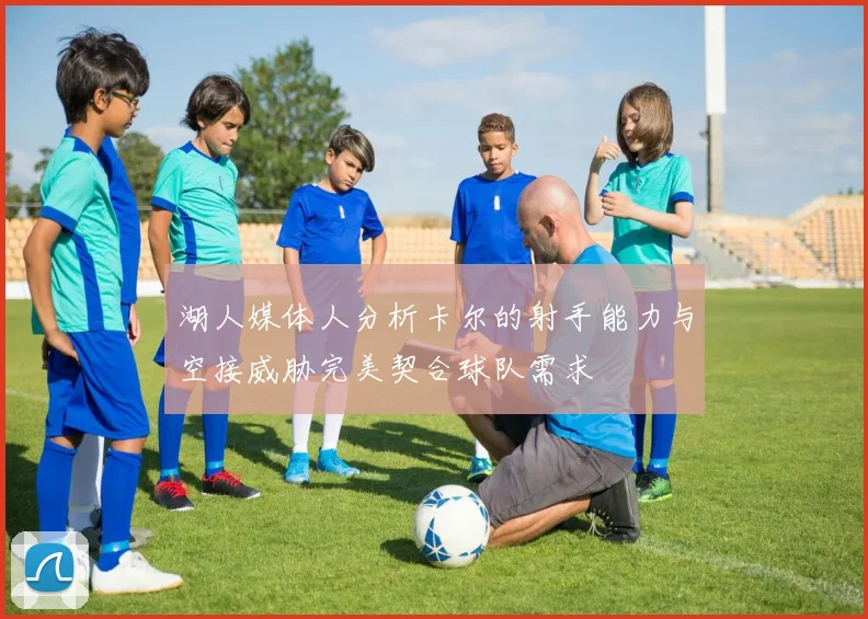 湖人媒体人分析卡尔的射手能力与空接威胁完美契合球队需求