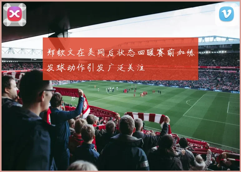 郑钦文在美网后状态回暖赛前加练发球动作引发广泛关注
