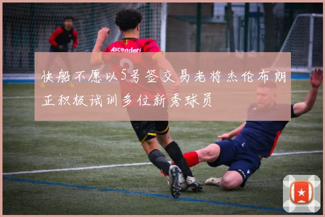 快船不愿以5号签交易老将杰伦布朗正积极试训多位新秀球员