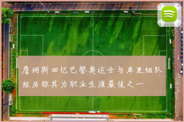 詹姆斯回忆巴黎奥运会与库里组队经历称其为职业生涯最佳之一