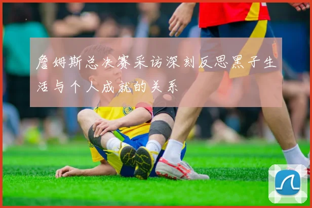 詹姆斯总决赛采访深刻反思黑子生活与个人成就的关系