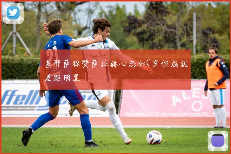基耶萨称赞萨拉赫心态如C罗但成就差距明显