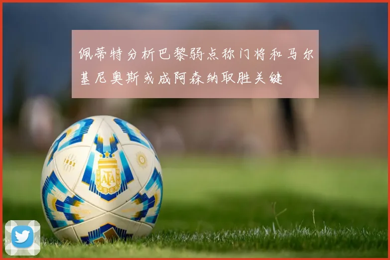 佩蒂特分析巴黎弱点称门将和马尔基尼奥斯或成阿森纳取胜关键