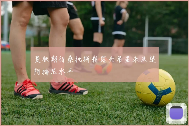 曼联期待桑托斯崭露头角虽未及楚阿梅尼水平