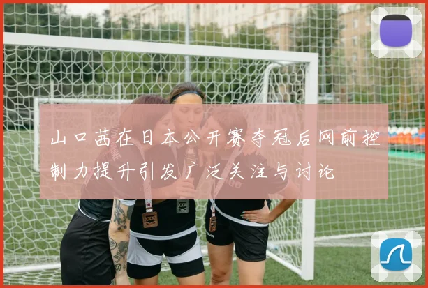 山口茜在日本公开赛夺冠后网前控制力提升引发广泛关注与讨论