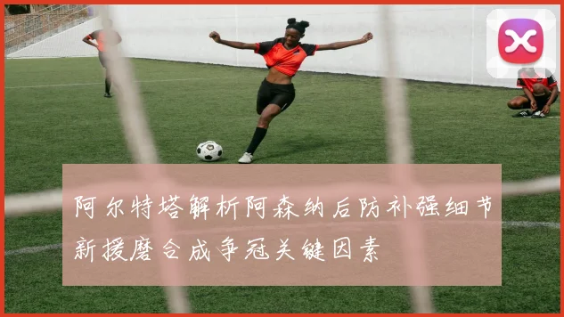 阿尔特塔解析阿森纳后防补强细节新援磨合成争冠关键因素