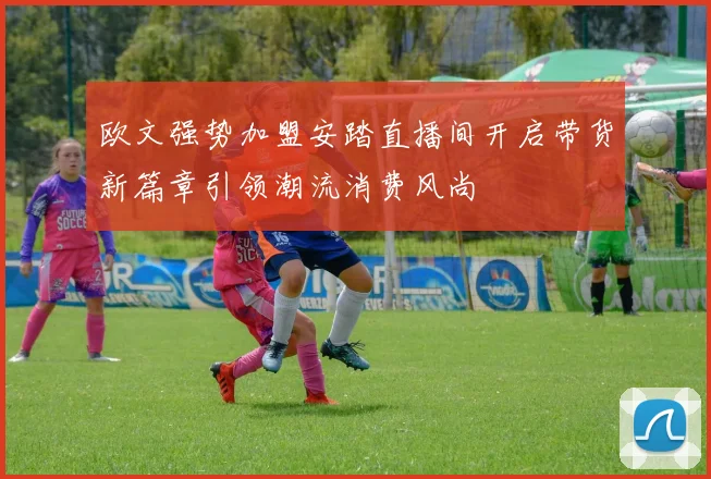 欧文强势加盟安踏直播间开启带货新篇章引领潮流消费风尚